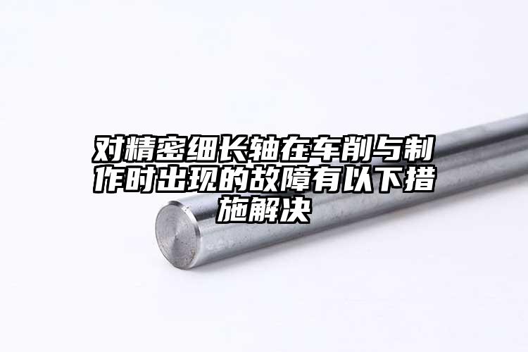 对精密细长轴在车削与制作时出现的故障...